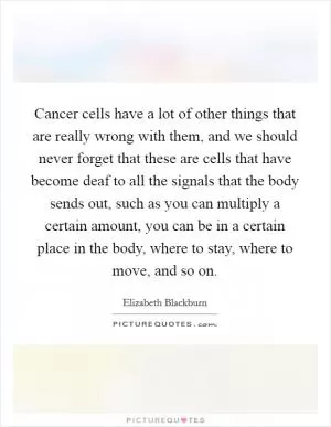 Cancer cells have a lot of other things that are really wrong with them, and we should never forget that these are cells that have become deaf to all the signals that the body sends out, such as you can multiply a certain amount, you can be in a certain place in the body, where to stay, where to move, and so on Picture Quote #1
