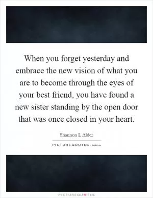 When you forget yesterday and embrace the new vision of what you are to become through the eyes of your best friend, you have found a new sister standing by the open door that was once closed in your heart Picture Quote #1