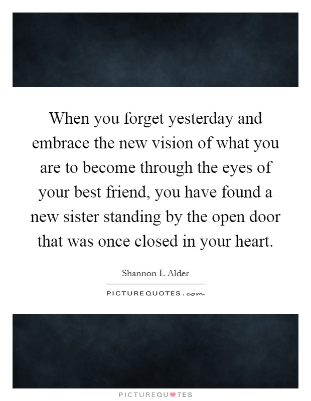 When you forget yesterday and embrace the new vision of what you are to become through the eyes of your best friend, you have found a new sister standing by the open door that was once closed in your heart. Picture Quote #1