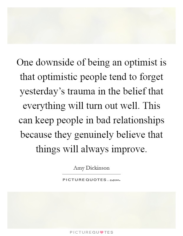 One downside of being an optimist is that optimistic people tend to forget yesterday's trauma in the belief that everything will turn out well. This can keep people in bad relationships because they genuinely believe that things will always improve. Picture Quote #1