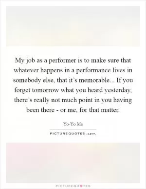 My job as a performer is to make sure that whatever happens in a performance lives in somebody else, that it’s memorable... If you forget tomorrow what you heard yesterday, there’s really not much point in you having been there - or me, for that matter Picture Quote #1