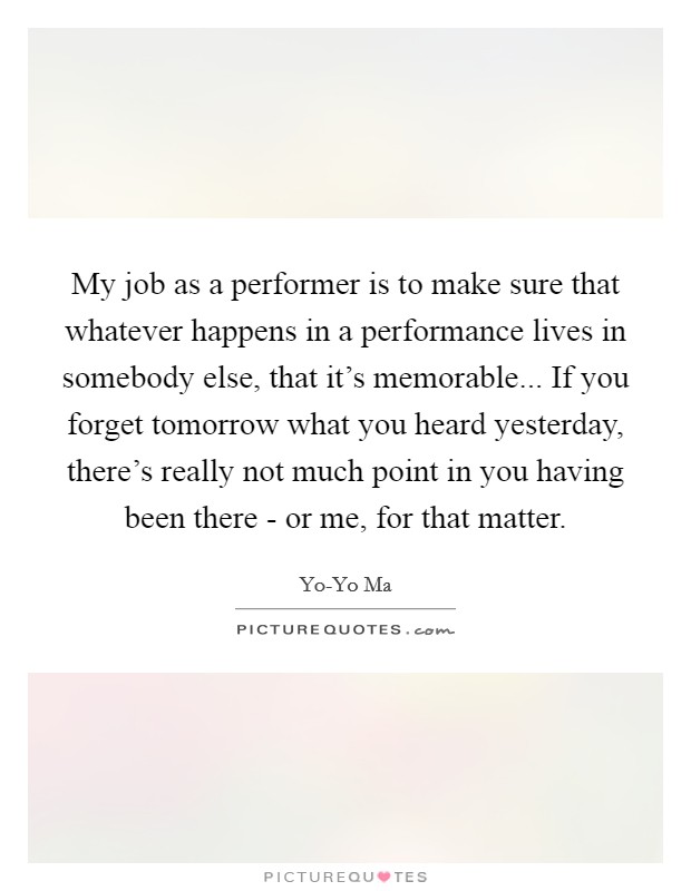 My job as a performer is to make sure that whatever happens in a performance lives in somebody else, that it's memorable... If you forget tomorrow what you heard yesterday, there's really not much point in you having been there - or me, for that matter. Picture Quote #1