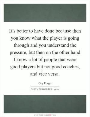 It’s better to have done because then you know what the player is going through and you understand the pressure, but then on the other hand I know a lot of people that were good players but not good coaches, and vice versa Picture Quote #1