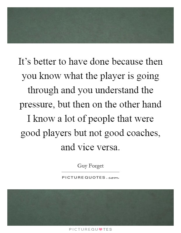 It's better to have done because then you know what the player is going through and you understand the pressure, but then on the other hand I know a lot of people that were good players but not good coaches, and vice versa. Picture Quote #1