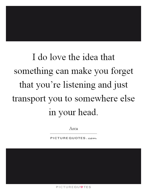 I do love the idea that something can make you forget that you're listening and just transport you to somewhere else in your head. Picture Quote #1