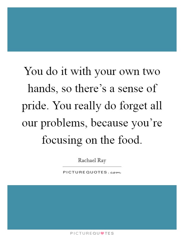 You do it with your own two hands, so there's a sense of pride. You really do forget all our problems, because you're focusing on the food. Picture Quote #1