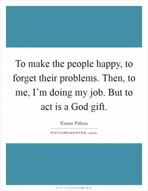 To make the people happy, to forget their problems. Then, to me, I’m doing my job. But to act is a God gift Picture Quote #1