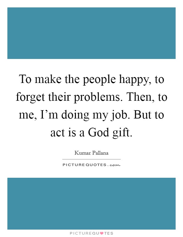 To make the people happy, to forget their problems. Then, to me, I'm doing my job. But to act is a God gift. Picture Quote #1