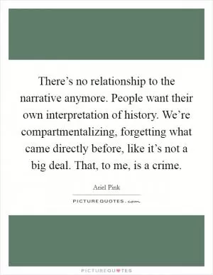 There’s no relationship to the narrative anymore. People want their own interpretation of history. We’re compartmentalizing, forgetting what came directly before, like it’s not a big deal. That, to me, is a crime Picture Quote #1