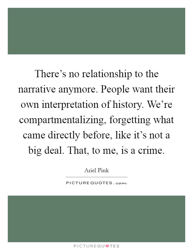 There's no relationship to the narrative anymore. People want their own interpretation of history. We're compartmentalizing, forgetting what came directly before, like it's not a big deal. That, to me, is a crime. Picture Quote #1