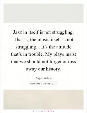 Jazz in itself is not struggling. That is, the music itself is not struggling... It’s the attitude that’s in trouble. My plays insist that we should not forget or toss away our history Picture Quote #1