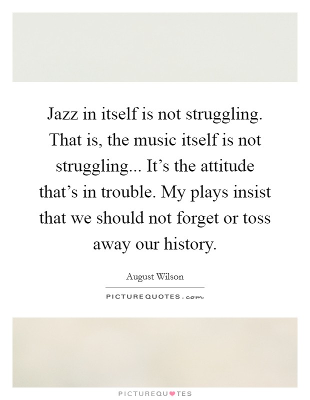 Jazz in itself is not struggling. That is, the music itself is not struggling... It's the attitude that's in trouble. My plays insist that we should not forget or toss away our history. Picture Quote #1