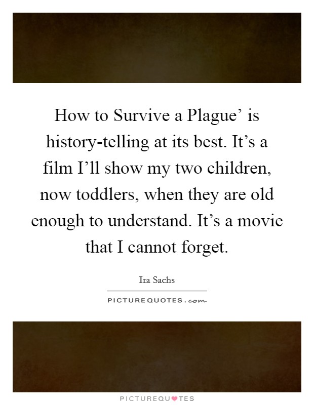 How to Survive a Plague' is history-telling at its best. It's a film I'll show my two children, now toddlers, when they are old enough to understand. It's a movie that I cannot forget. Picture Quote #1