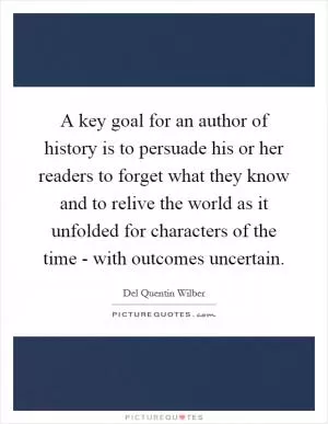 A key goal for an author of history is to persuade his or her readers to forget what they know and to relive the world as it unfolded for characters of the time - with outcomes uncertain Picture Quote #1