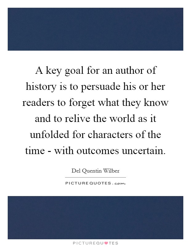 A key goal for an author of history is to persuade his or her readers to forget what they know and to relive the world as it unfolded for characters of the time - with outcomes uncertain. Picture Quote #1