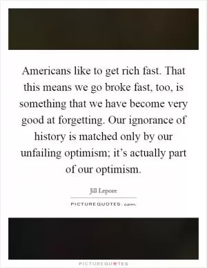 Americans like to get rich fast. That this means we go broke fast, too, is something that we have become very good at forgetting. Our ignorance of history is matched only by our unfailing optimism; it’s actually part of our optimism Picture Quote #1