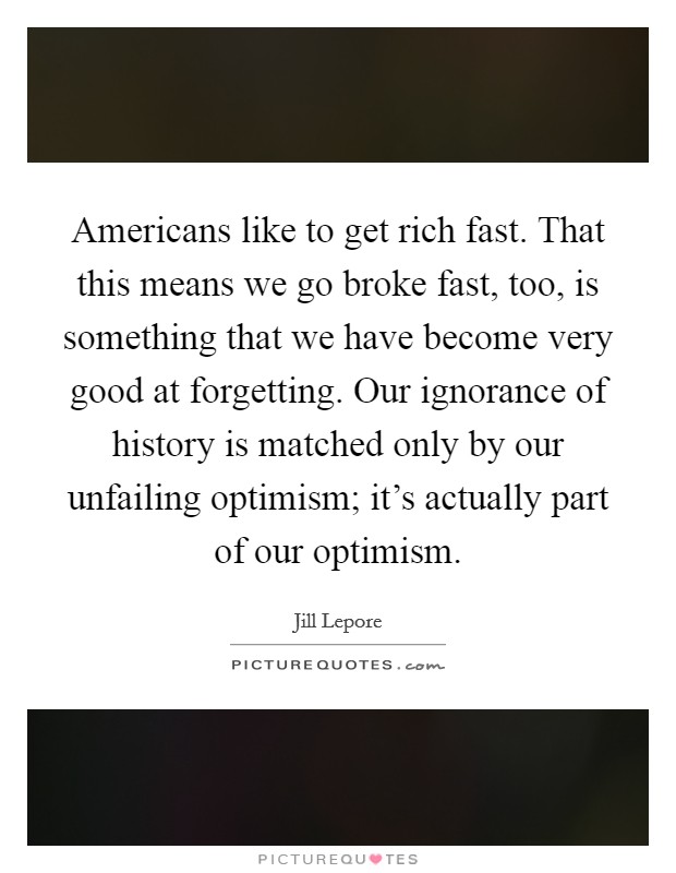 Americans like to get rich fast. That this means we go broke fast, too, is something that we have become very good at forgetting. Our ignorance of history is matched only by our unfailing optimism; it's actually part of our optimism. Picture Quote #1