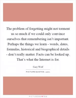The problem of forgetting might not torment us so much if we could only convince ourselves that remembering isn’t important. Perhaps the things we learn - words, dates, formulas, historical and biographical details - don’t really matter. Facts can be looked up. That’s what the Internet is for Picture Quote #1