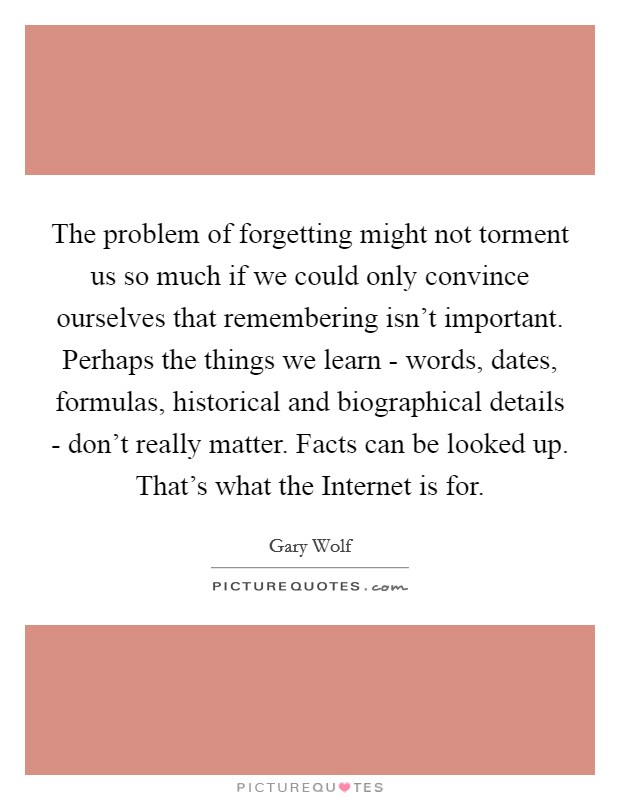 The problem of forgetting might not torment us so much if we could only convince ourselves that remembering isn't important. Perhaps the things we learn - words, dates, formulas, historical and biographical details - don't really matter. Facts can be looked up. That's what the Internet is for. Picture Quote #1