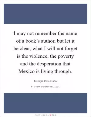 I may not remember the name of a book’s author, but let it be clear, what I will not forget is the violence, the poverty and the desperation that Mexico is living through Picture Quote #1