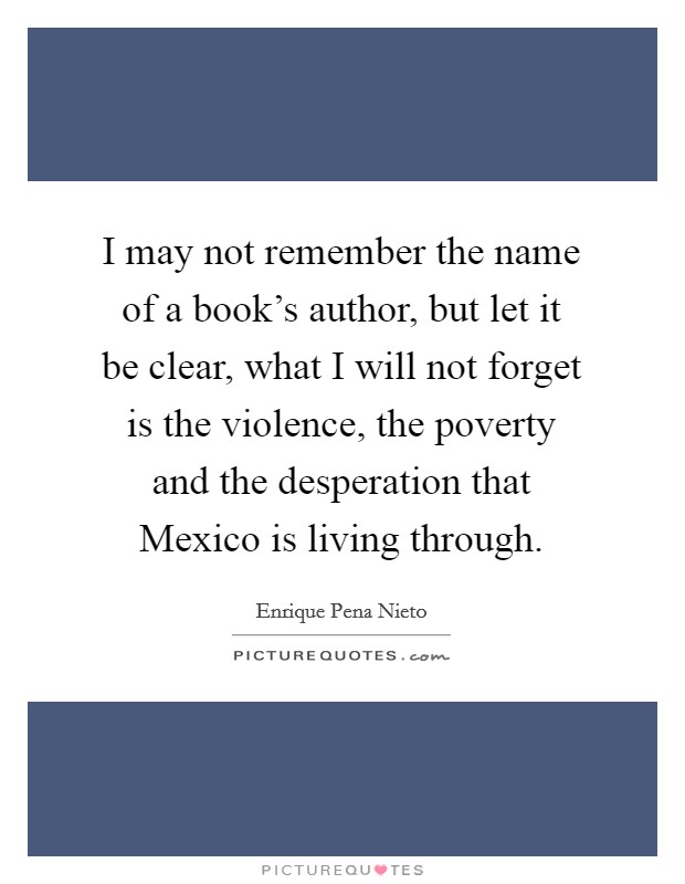 I may not remember the name of a book's author, but let it be clear, what I will not forget is the violence, the poverty and the desperation that Mexico is living through. Picture Quote #1