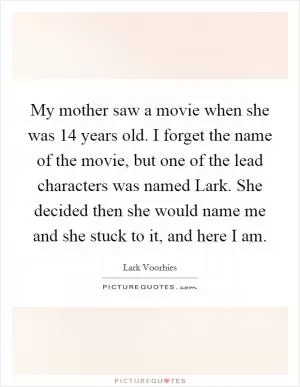 My mother saw a movie when she was 14 years old. I forget the name of the movie, but one of the lead characters was named Lark. She decided then she would name me and she stuck to it, and here I am Picture Quote #1
