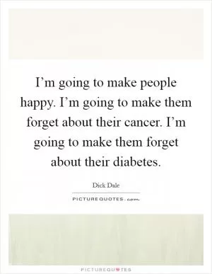 I’m going to make people happy. I’m going to make them forget about their cancer. I’m going to make them forget about their diabetes Picture Quote #1