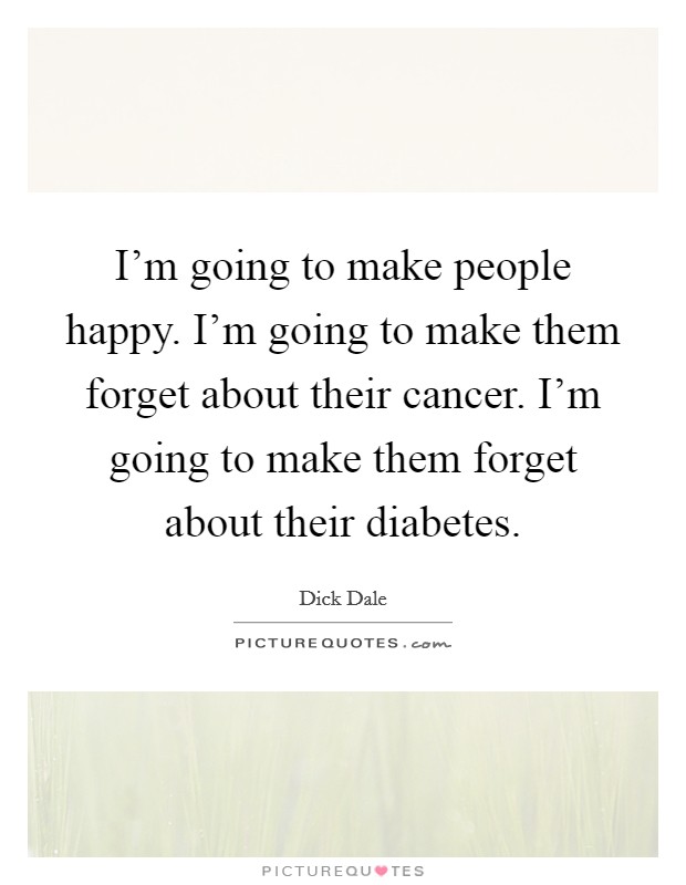 I'm going to make people happy. I'm going to make them forget about their cancer. I'm going to make them forget about their diabetes. Picture Quote #1