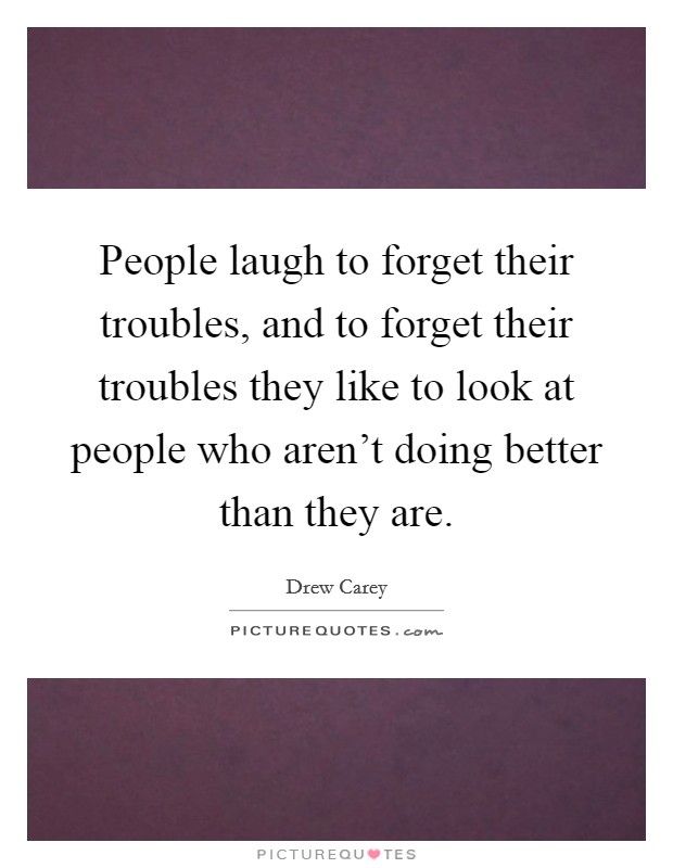 People laugh to forget their troubles, and to forget their troubles they like to look at people who aren't doing better than they are. Picture Quote #1