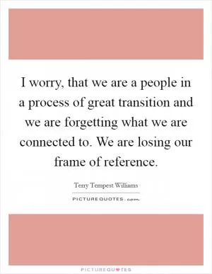 I worry, that we are a people in a process of great transition and we are forgetting what we are connected to. We are losing our frame of reference Picture Quote #1