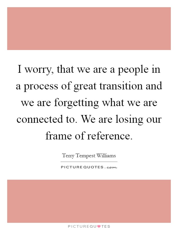 I worry, that we are a people in a process of great transition and we are forgetting what we are connected to. We are losing our frame of reference. Picture Quote #1