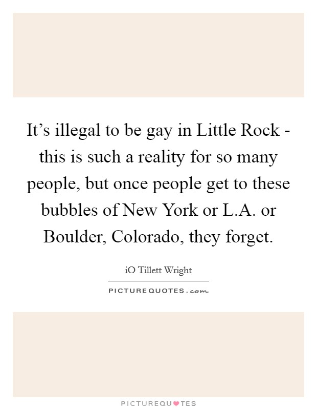 It's illegal to be gay in Little Rock - this is such a reality for so many people, but once people get to these bubbles of New York or L.A. or Boulder, Colorado, they forget. Picture Quote #1