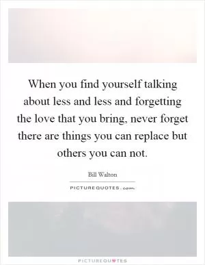 When you find yourself talking about less and less and forgetting the love that you bring, never forget there are things you can replace but others you can not Picture Quote #1