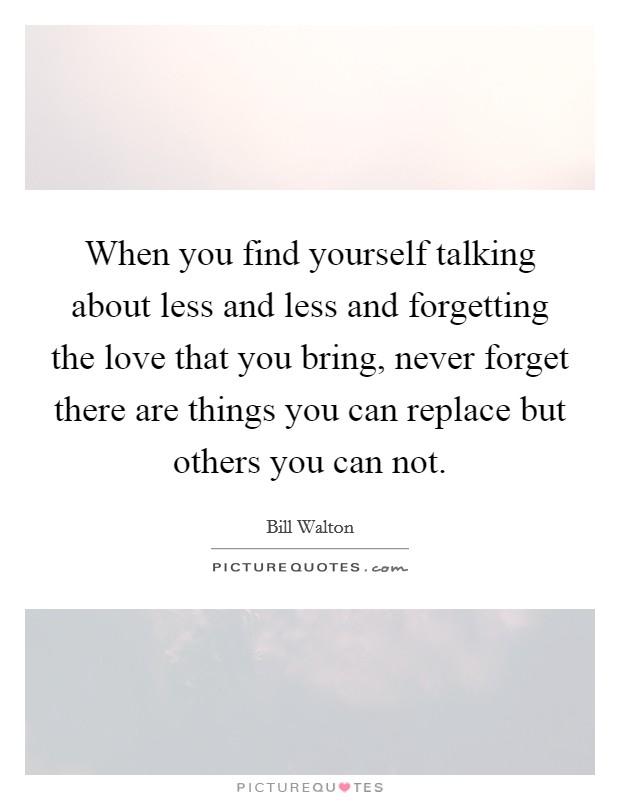 When you find yourself talking about less and less and forgetting the love that you bring, never forget there are things you can replace but others you can not. Picture Quote #1