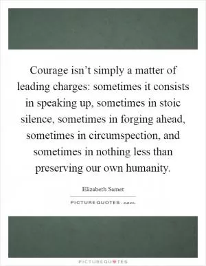 Courage isn’t simply a matter of leading charges: sometimes it consists in speaking up, sometimes in stoic silence, sometimes in forging ahead, sometimes in circumspection, and sometimes in nothing less than preserving our own humanity Picture Quote #1