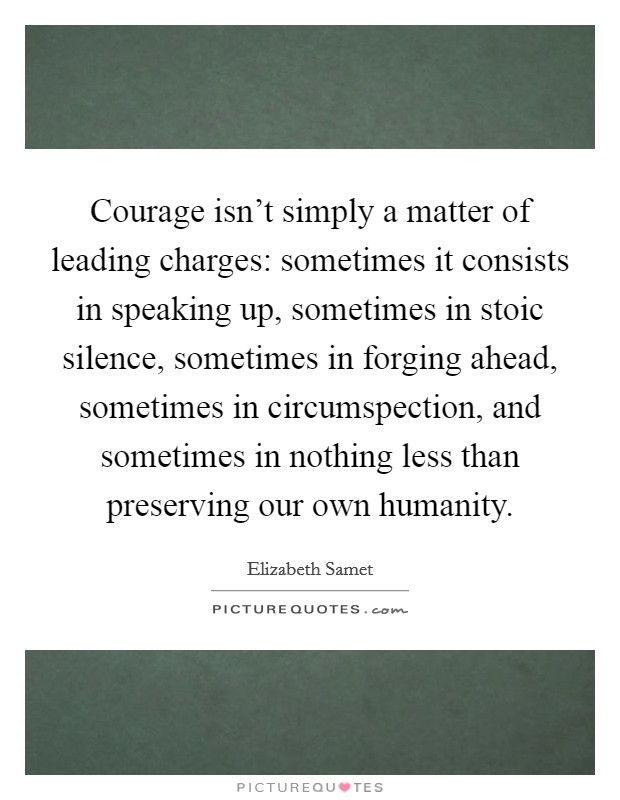 Courage isn't simply a matter of leading charges: sometimes it consists in speaking up, sometimes in stoic silence, sometimes in forging ahead, sometimes in circumspection, and sometimes in nothing less than preserving our own humanity. Picture Quote #1