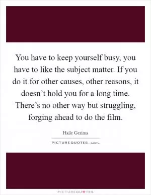 You have to keep yourself busy, you have to like the subject matter. If you do it for other causes, other reasons, it doesn’t hold you for a long time. There’s no other way but struggling, forging ahead to do the film Picture Quote #1