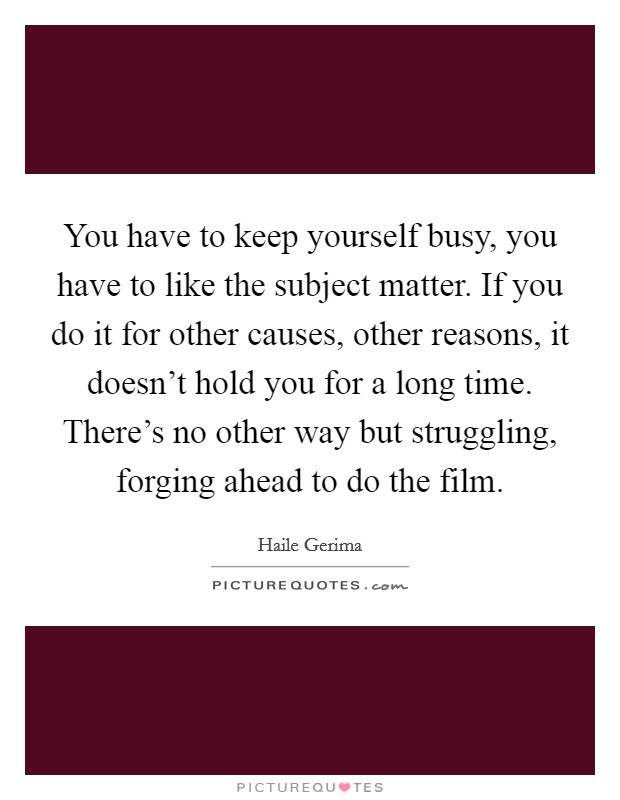 You have to keep yourself busy, you have to like the subject matter. If you do it for other causes, other reasons, it doesn't hold you for a long time. There's no other way but struggling, forging ahead to do the film. Picture Quote #1