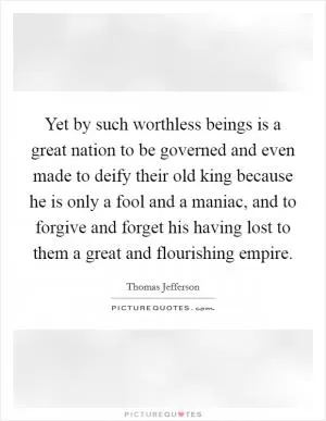 Yet by such worthless beings is a great nation to be governed and even made to deify their old king because he is only a fool and a maniac, and to forgive and forget his having lost to them a great and flourishing empire Picture Quote #1