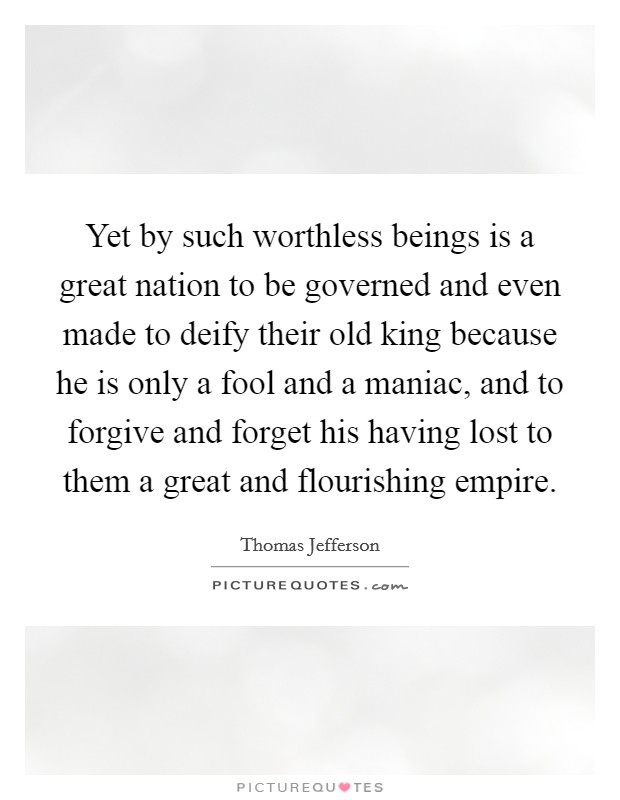 Yet by such worthless beings is a great nation to be governed and even made to deify their old king because he is only a fool and a maniac, and to forgive and forget his having lost to them a great and flourishing empire. Picture Quote #1