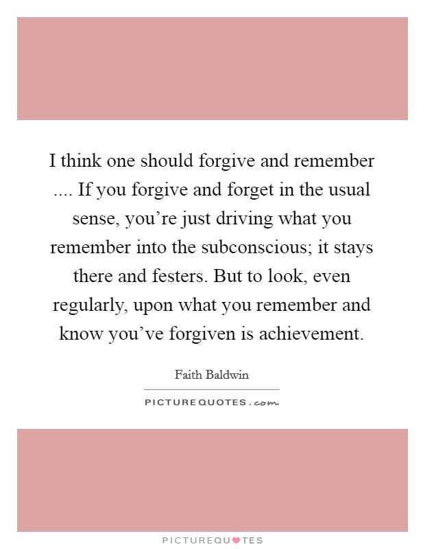 I think one should forgive and remember .... If you forgive and forget in the usual sense, you're just driving what you remember into the subconscious; it stays there and festers. But to look, even regularly, upon what you remember and know you've forgiven is achievement. Picture Quote #1