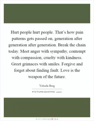 Hurt people hurt people. That’s how pain patterns gets passed on, generation after generation after generation. Break the chain today. Meet anger with sympathy, contempt with compassion, cruelty with kindness. Greet grimaces with smiles. Forgive and forget about finding fault. Love is the weapon of the future Picture Quote #1