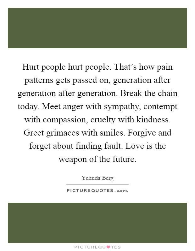 Hurt people hurt people. That's how pain patterns gets passed on, generation after generation after generation. Break the chain today. Meet anger with sympathy, contempt with compassion, cruelty with kindness. Greet grimaces with smiles. Forgive and forget about finding fault. Love is the weapon of the future. Picture Quote #1