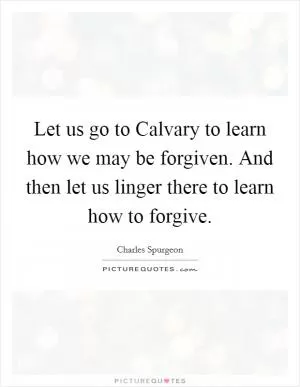 Let us go to Calvary to learn how we may be forgiven. And then let us linger there to learn how to forgive Picture Quote #1