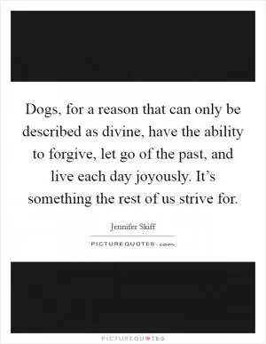 Dogs, for a reason that can only be described as divine, have the ability to forgive, let go of the past, and live each day joyously. It’s something the rest of us strive for Picture Quote #1