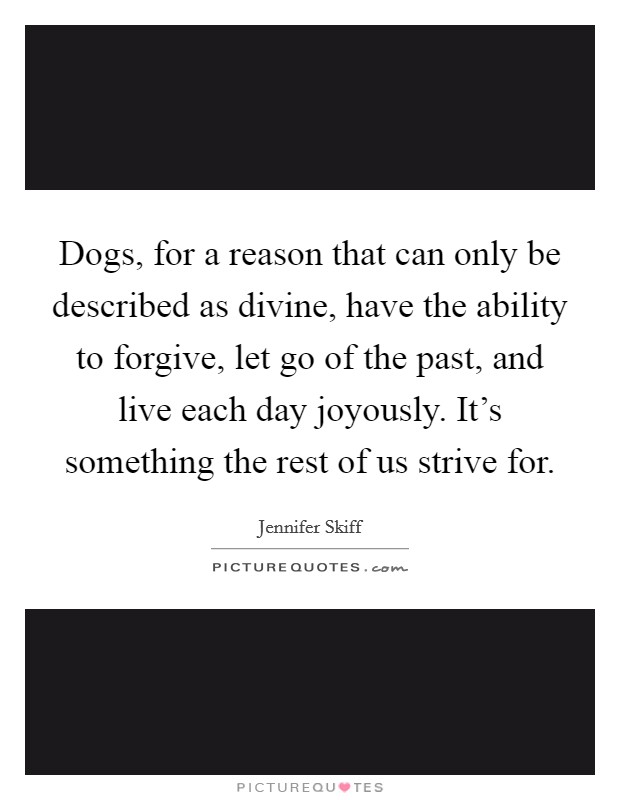 Dogs, for a reason that can only be described as divine, have the ability to forgive, let go of the past, and live each day joyously. It's something the rest of us strive for. Picture Quote #1
