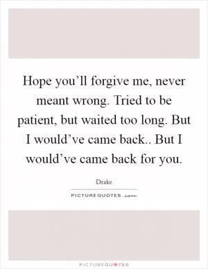 Hope you’ll forgive me, never meant wrong. Tried to be patient, but waited too long. But I would’ve came back.. But I would’ve came back for you Picture Quote #1
