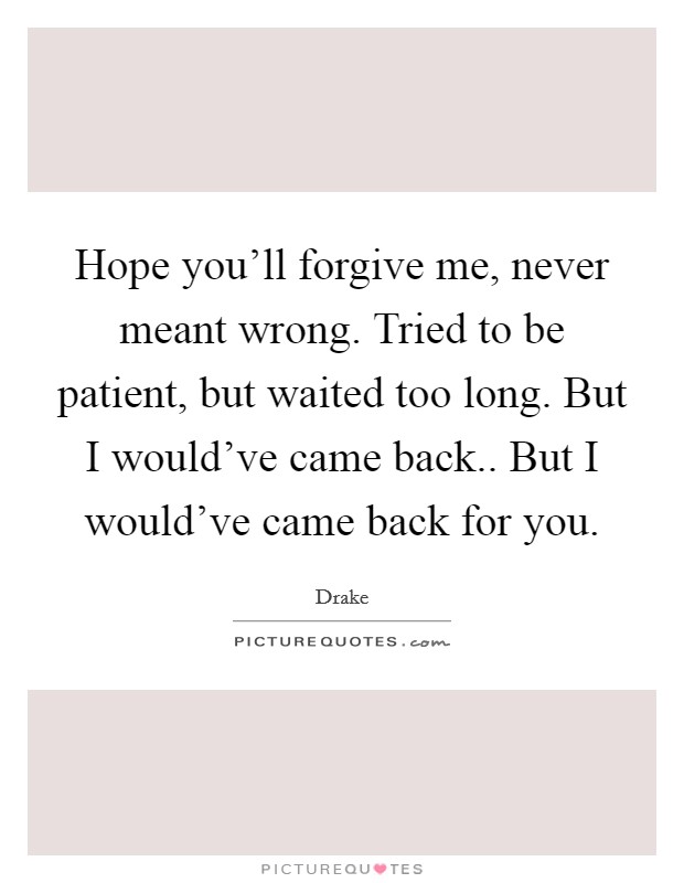 Hope you'll forgive me, never meant wrong. Tried to be patient, but waited too long. But I would've came back.. But I would've came back for you. Picture Quote #1