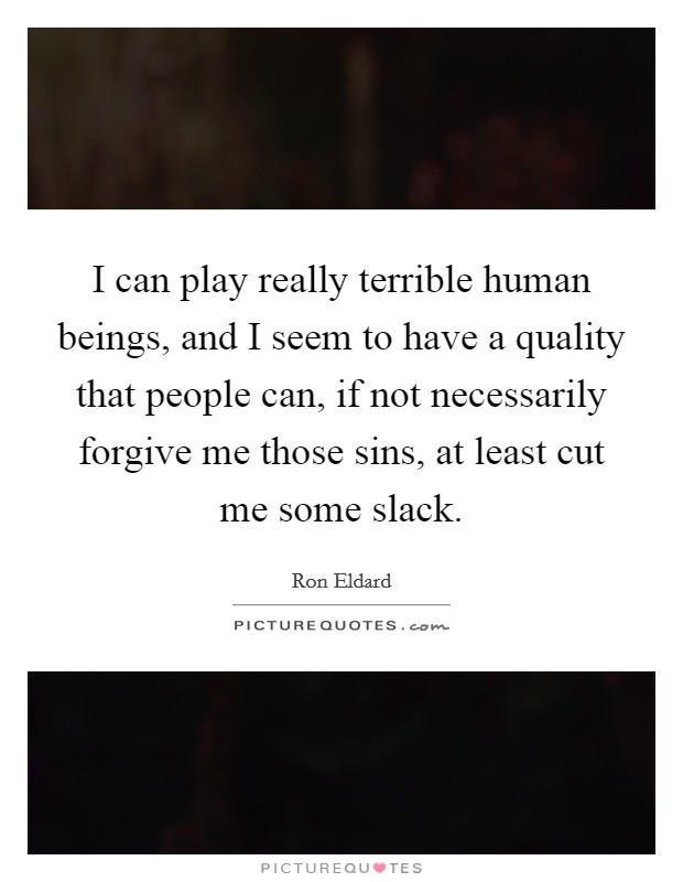 I can play really terrible human beings, and I seem to have a quality that people can, if not necessarily forgive me those sins, at least cut me some slack. Picture Quote #1