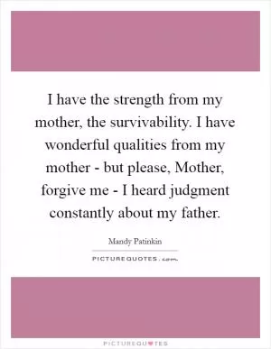 I have the strength from my mother, the survivability. I have wonderful qualities from my mother - but please, Mother, forgive me - I heard judgment constantly about my father Picture Quote #1